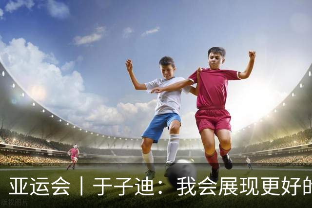 亚运会丨于子迪：我会展现更好的成绩